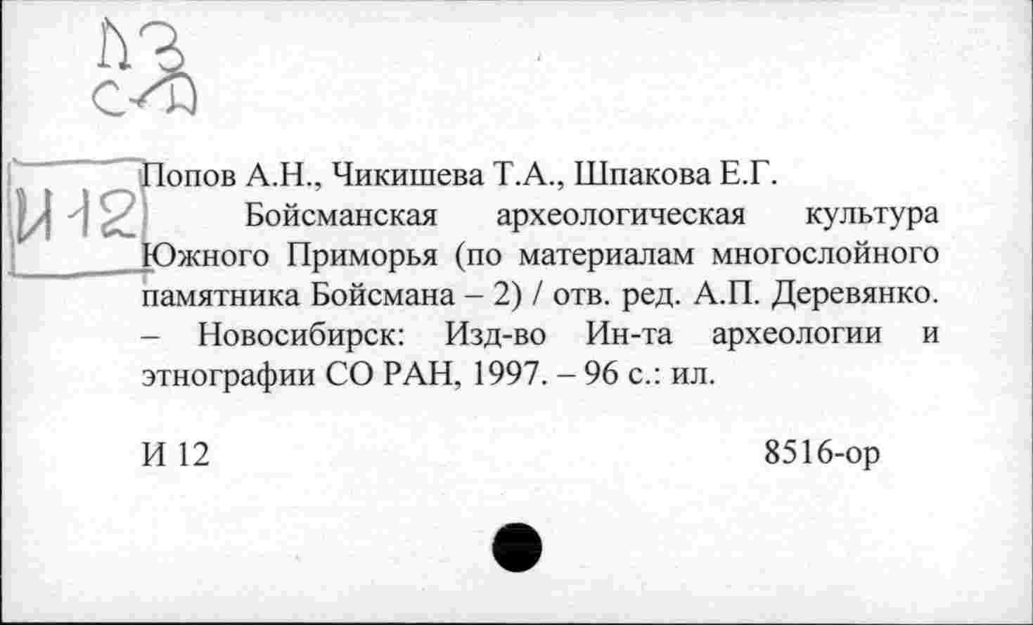 ﻿Попов А.Н., Чикишева Т.А., Шпакова Е.Г.
Бойсманская археологическая культура Южного Приморья (по материалам многослойного памятника Бойсмана - 2) / отв. ред. А.П. Деревянко.
- Новосибирск: Изд-во Ин-та археологии и этнографии СО РАН, 1997. - 96 с.: ил.
И 12
8516-ор